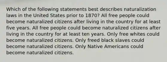 Which of the following statements best describes naturalization laws in the United States prior to 1870? All free people could become naturalized citizens after living in the country for at least five years. All free people could become naturalized citizens after living in the country for at least ten years. Only free whites could become naturalized citizens. Only freed black slaves could become naturalized citizens. Only Native Americans could become naturalized citizens.