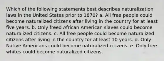 Which of the following statements best describes naturalization laws in the United States prior to 1870? a. All free people could become naturalized citizens after living in the country for at least five years. b. Only freed African American slaves could become naturalized citizens. c. All free people could become naturalized citizens after living in the country for at least 10 years. d. Only Native Americans could become naturalized citizens. e. Only free whites could become naturalized citizens.