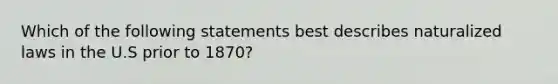 Which of the following statements best describes naturalized laws in the U.S prior to 1870?