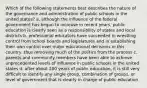 Which of the following statements best describes the nature of the governance and administration of public schools in the united states? a. although the influence of the federal government has begun to increase in recent years, public education is clearly seen as a responsibility of states and local districts b. professional educators have succeeded in wrestling control from school boards and legislatures and in establishing their own control over major educational decisions in this country, thus removing much of the politics from the process c. parents and community members have been able to achieve unprecedented levels of influence in public schools in the united states d. after about 200 years of public education, it is still very difficult to identify any single group, combination of groups, or level of government that is clearly in charge of public education