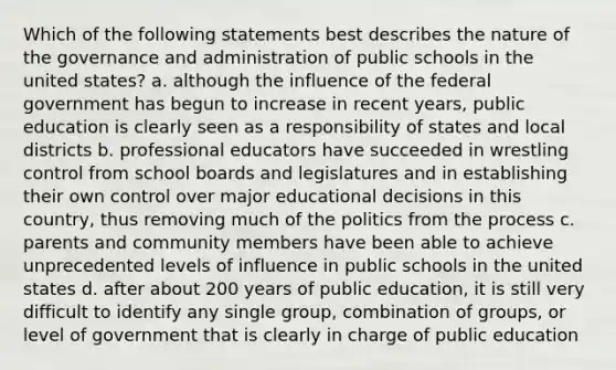 Which of the following statements best describes the nature of the governance and administration of public schools in the united states? a. although the influence of the federal government has begun to increase in recent years, public education is clearly seen as a responsibility of states and local districts b. professional educators have succeeded in wrestling control from school boards and legislatures and in establishing their own control over major educational decisions in this country, thus removing much of the politics from the process c. parents and community members have been able to achieve unprecedented levels of influence in public schools in the united states d. after about 200 years of public education, it is still very difficult to identify any single group, combination of groups, or level of government that is clearly in charge of public education