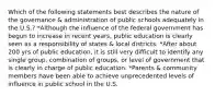 Which of the following statements best describes the nature of the governance & administration of public schools adequately in the U.S.? *Although the influence of the federal government has begun to increase in recent years, public education is clearly seen as a responsibility of states & local districts. *After about 200 yrs of public education, it is still very difficult to identify any single group, combination of groups, or level of government that is clearly in charge of public education. *Parents & community members have been able to achieve unprecedented levels of influence in public school in the U.S.