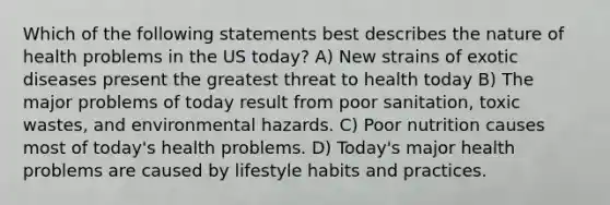 Which of the following statements best describes the nature of health problems in the US today? A) New strains of exotic diseases present the greatest threat to health today B) The major problems of today result from poor sanitation, toxic wastes, and environmental hazards. C) Poor nutrition causes most of today's health problems. D) Today's major health problems are caused by lifestyle habits and practices.