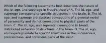 Which of the following statements best describes the nature of the id, ego, and superego in Freud's theory? A. The id, ego, and superego correspond to specific structures in the brain. B. The id, ego, and superego are abstract conceptions of a general model of personality and do not correspond to physical parts of the brain. C. The id, ego, and superego correspond to broad, distributed networks of structures in the brain. D. The id, ego, and superego relate to specific structures in the unconscious, preconscious, and conscious parts of the mind.