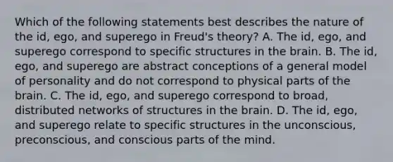 Which of the following statements best describes the nature of the id, ego, and superego in Freud's theory? A. The id, ego, and superego correspond to specific structures in the brain. B. The id, ego, and superego are abstract conceptions of a general model of personality and do not correspond to physical parts of the brain. C. The id, ego, and superego correspond to broad, distributed networks of structures in the brain. D. The id, ego, and superego relate to specific structures in the unconscious, preconscious, and conscious parts of the mind.