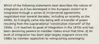 Which of the following statements best describes the nature of integration as it has developed in the European Union? a) It integrated through a series of incremental agreements negotiated over several decades, including as recently as the 2000s. b) It largely came into being with a transfer of power resulting from the supranational "constitution moment" of the 1950s. c) It reached its peak of integration in the 1970s and has been devolving powers to member states since that time. d) Its level of integration has been kept largely stagnant since the 1980s by member opposition to relinquishing sovereignty.