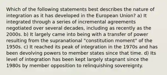 Which of the following statements best describes the nature of integration as it has developed in the European Union? a) It integrated through a series of incremental agreements negotiated over several decades, including as recently as the 2000s. b) It largely came into being with a transfer of power resulting from the supranational "constitution moment" of the 1950s. c) It reached its peak of integration in the 1970s and has been devolving powers to member states since that time. d) Its level of integration has been kept largely stagnant since the 1980s by member opposition to relinquishing sovereignty.