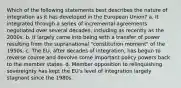 Which of the following statements best describes the nature of integration as it has developed in the European Union? a. It integrated through a series of incremental agreements negotiated over several decades, including as recently as the 2000s. b. It largely came into being with a transfer of power resulting from the supranational "constitution moment" of the 1950s. c. The EU, after decades of integration, has begun to reverse course and devolve some important policy powers back to the member states. d. Member opposition to relinquishing sovereignty has kept the EU's level of integration largely stagnant since the 1980s.