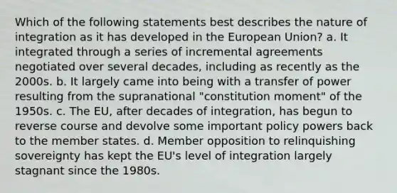 Which of the following statements best describes the nature of integration as it has developed in the European Union? a. It integrated through a series of incremental agreements negotiated over several decades, including as recently as the 2000s. b. It largely came into being with a transfer of power resulting from the supranational "constitution moment" of the 1950s. c. The EU, after decades of integration, has begun to reverse course and devolve some important policy powers back to the member states. d. Member opposition to relinquishing sovereignty has kept the EU's level of integration largely stagnant since the 1980s.