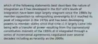 which of the following statements best describes the nature of integration as it has developed in the EU? a)it's levels of integration have been kept largely stagnant since the 1980s by member opposition to relinquishing sovereignty b) it reached its peak of integration in the 1970s and has been developing powers to member states since that time c) it largely came into being with a transfer of power resulting from the supranaturql consititution moment of the 1950s d) it integrated through a series of incremental agreements negotiated over several decades including as recently as the 2000s