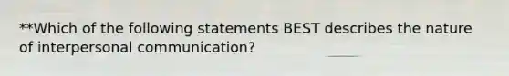 **Which of the following statements BEST describes the nature of interpersonal communication?