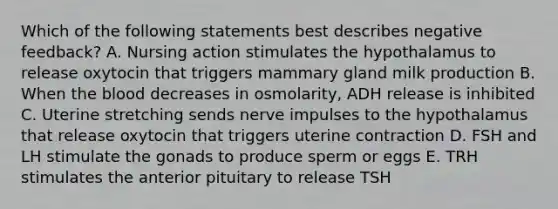 Which of the following statements best describes negative feedback? A. Nursing action stimulates the hypothalamus to release oxytocin that triggers mammary gland milk production B. When <a href='https://www.questionai.com/knowledge/k7oXMfj7lk-the-blood' class='anchor-knowledge'>the blood</a> decreases in osmolarity, ADH release is inhibited C. Uterine stretching sends nerve impulses to the hypothalamus that release oxytocin that triggers uterine contraction D. FSH and LH stimulate the gonads to produce sperm or eggs E. TRH stimulates the anterior pituitary to release TSH