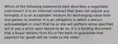 Which of the following statements best describes a negotiable instrument? It is an informal contract that does not require any formality. It is an acceptable medium for exchanging value from one person to another. It is an obligation in which a person acknowledges in court that he or she will perform some specified act or pay a price upon failure to do so. It is a binding document that a buyer obtains from his or her bank to guarantee that payment for goods will be made to the seller.