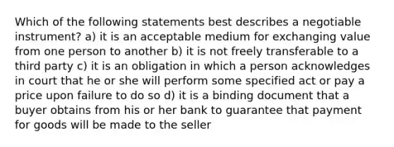 Which of the following statements best describes a negotiable instrument? a) it is an acceptable medium for exchanging value from one person to another b) it is not freely transferable to a third party c) it is an obligation in which a person acknowledges in court that he or she will perform some specified act or pay a price upon failure to do so d) it is a binding document that a buyer obtains from his or her bank to guarantee that payment for goods will be made to the seller