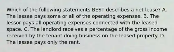 Which of the following statements BEST describes a net lease? A. The lessee pays some or all of the operating expenses. B. The lessor pays all operating expenses connected with the leased space. C. The landlord receives a percentage of the gross income received by the tenant doing business on the leased property. D. The lessee pays only the rent.