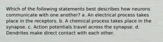 Which of the following statements best describes how neurons communicate with one another? a. An electrical process takes place in the receptors. b. A chemical process takes place in the synapse. c. Action potentials travel across the synapse. d. Dendrites make direct contact with each other.