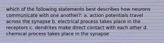 which of the following statements best describes how neurons communicate with one another?: a. action potentials travel across the synapse b. electrical process takes place in the receptors c. dendrites make direct contact with each other d. chemical process takes place in the synapse