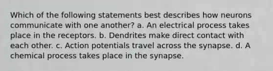 Which of the following statements best describes how neurons communicate with one another? a. An electrical process takes place in the receptors. b. Dendrites make direct contact with each other. c. Action potentials travel across the synapse. d. A chemical process takes place in the synapse.