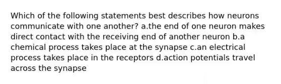 Which of the following statements best describes how neurons communicate with one another? a.the end of one neuron makes direct contact with the receiving end of another neuron b.a chemical process takes place at the synapse c.an electrical process takes place in the receptors d.action potentials travel across the synapse