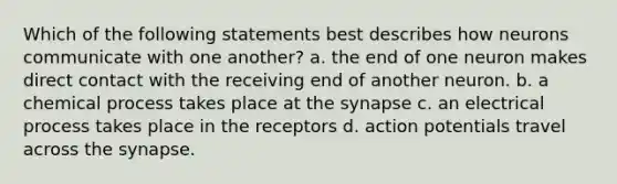 Which of the following statements best describes how neurons communicate with one another? a. the end of one neuron makes direct contact with the receiving end of another neuron. b. a chemical process takes place at the synapse c. an electrical process takes place in the receptors d. action potentials travel across the synapse.