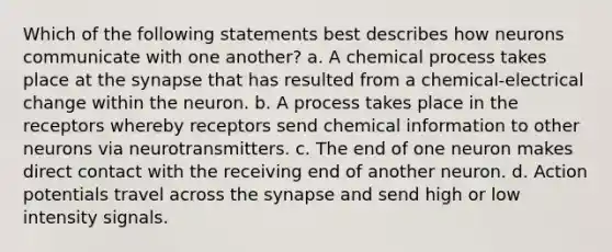 Which of the following statements best describes how neurons communicate with one another? a. A chemical process takes place at the synapse that has resulted from a chemical-electrical change within the neuron. b. A process takes place in the receptors whereby receptors send chemical information to other neurons via neurotransmitters. c. The end of one neuron makes direct contact with the receiving end of another neuron. d. Action potentials travel across the synapse and send high or low intensity signals.