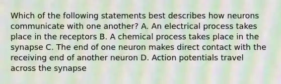 Which of the following statements best describes how neurons communicate with one another? A. An electrical process takes place in the receptors B. A chemical process takes place in the synapse C. The end of one neuron makes direct contact with the receiving end of another neuron D. Action potentials travel across the synapse