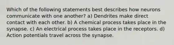 Which of the following statements best describes how neurons communicate with one another? a) Dendrites make direct contact with each other. b) A chemical process takes place in the synapse. c) An electrical process takes place in the receptors. d) Action potentials travel across the synapse.