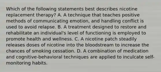 Which of the following statements best describes nicotine replacement therapy? A. A technique that teaches positive methods of communicating emotion, and handling conflict is used to avoid relapse. B. A treatment designed to restore and rehabilitate an individual's level of functioning is employed to promote health and wellness. C. A nicotine patch steadily releases doses of nicotine into the bloodstream to increase the chances of smoking cessation. D. A combination of medication and cognitive-behavioral techniques are applied to inculcate self-monitoring habits.