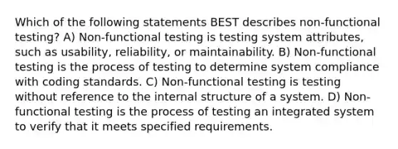 Which of the following statements BEST describes non-functional testing? A) Non-functional testing is testing system attributes, such as usability, reliability, or maintainability. B) Non-functional testing is the process of testing to determine system compliance with coding standards. C) Non-functional testing is testing without reference to the internal structure of a system. D) Non-functional testing is the process of testing an integrated system to verify that it meets specified requirements.