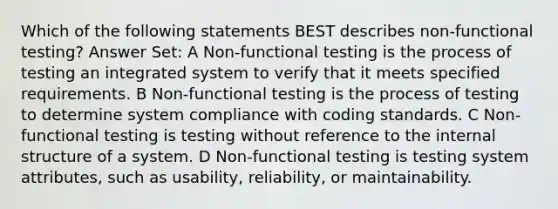 Which of the following statements BEST describes non-functional testing? Answer Set: A Non-functional testing is the process of testing an integrated system to verify that it meets specified requirements. B Non-functional testing is the process of testing to determine system compliance with coding standards. C Non-functional testing is testing without reference to the internal structure of a system. D Non-functional testing is testing system attributes, such as usability, reliability, or maintainability.