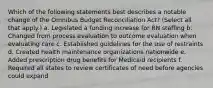 Which of the following statements best describes a notable change of the Omnibus Budget Reconciliation Act? (Select all that apply.) a. Legislated a funding increase for RN staffing b. Changed from process evaluation to outcome evaluation when evaluating care c. Established guidelines for the use of restraints d. Created health maintenance organizations nationwide e. Added prescription drug benefits for Medicaid recipients f. Required all states to review certificates of need before agencies could expand