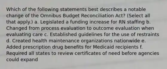 Which of the following statements best describes a notable change of the Omnibus Budget Reconciliation Act? (Select all that apply.) a. Legislated a funding increase for RN staffing b. Changed from process evaluation to outcome evaluation when evaluating care c. Established guidelines for the use of restraints d. Created health maintenance organizations nationwide e. Added prescription drug benefits for Medicaid recipients f. Required all states to review certificates of need before agencies could expand