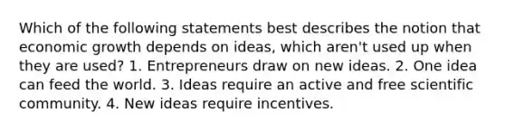 Which of the following statements best describes the notion that economic growth depends on ideas, which aren't used up when they are used? 1. Entrepreneurs draw on new ideas. 2. One idea can feed the world. 3. Ideas require an active and free scientific community. 4. New ideas require incentives.