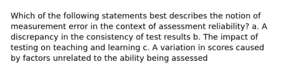 Which of the following statements best describes the notion of measurement error in the context of assessment reliability? a. A discrepancy in the consistency of test results b. The impact of testing on teaching and learning c. A variation in scores caused by factors unrelated to the ability being assessed