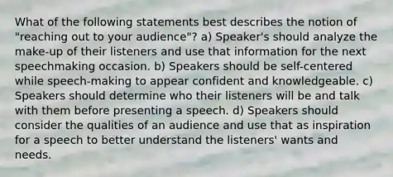 What of the following statements best describes the notion of "reaching out to your audience"? a) Speaker's should analyze the make-up of their listeners and use that information for the next speechmaking occasion. b) Speakers should be self-centered while speech-making to appear confident and knowledgeable. c) Speakers should determine who their listeners will be and talk with them before presenting a speech. d) Speakers should consider the qualities of an audience and use that as inspiration for a speech to better understand the listeners' wants and needs.