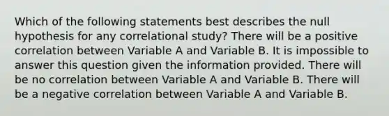 Which of the following statements best describes the null hypothesis for any correlational study? There will be a positive correlation between Variable A and Variable B. It is impossible to answer this question given the information provided. There will be no correlation between Variable A and Variable B. There will be a negative correlation between Variable A and Variable B.