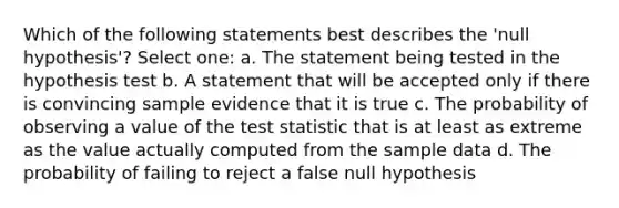 Which of the following statements best describes the 'null hypothesis'? Select one: a. The statement being tested in the hypothesis test b. A statement that will be accepted only if there is convincing sample evidence that it is true c. The probability of observing a value of the test statistic that is at least as extreme as the value actually computed from the sample data d. The probability of failing to reject a false null hypothesis