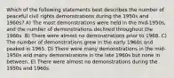 Which of the following statements best describes the number of peaceful civil rights demonstrations during the 1950s and 1960s? A) The most demonstrations were held in the mid-1950s, and the number of demonstrations declined throughout the 1960s. B) There were almost no demonstrations prior to 1968. C) The number of demonstrations grew in the early 1960s and peaked in 1965. D) There were many demonstrations in the mid-1950s and many demonstrations in the late 1960s but none in between. E) There were almost no demonstrations during the 1950s and 1960s.