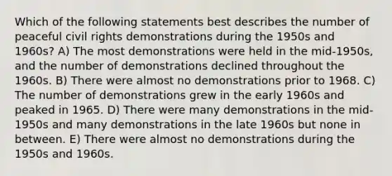 Which of the following statements best describes the number of peaceful civil rights demonstrations during the 1950s and 1960s? A) The most demonstrations were held in the mid-1950s, and the number of demonstrations declined throughout the 1960s. B) There were almost no demonstrations prior to 1968. C) The number of demonstrations grew in the early 1960s and peaked in 1965. D) There were many demonstrations in the mid-1950s and many demonstrations in the late 1960s but none in between. E) There were almost no demonstrations during the 1950s and 1960s.