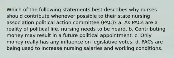 Which of the following statements best describes why nurses should contribute whenever possible to their state nursing association political action committee (PAC)? a. As PACs are a reality of political life, nursing needs to be heard. b. Contributing money may result in a future political appointment. c. Only money really has any influence on legislative votes. d. PACs are being used to increase nursing salaries and working conditions.