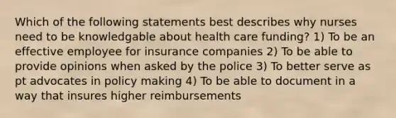 Which of the following statements best describes why nurses need to be knowledgable about health care funding? 1) To be an effective employee for insurance companies 2) To be able to provide opinions when asked by the police 3) To better serve as pt advocates in policy making 4) To be able to document in a way that insures higher reimbursements