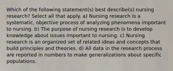 Which of the following statement(s) best describe(s) nursing research? Select all that apply. a) Nursing research is a systematic, objective process of analyzing phenomena important to nursing. b) The purpose of nursing research is to develop knowledge about issues important to nursing. c) Nursing research is an organized set of related ideas and concepts that build principles and theories. d) All data in the research process are reported in numbers to make generalizations about specific populations.