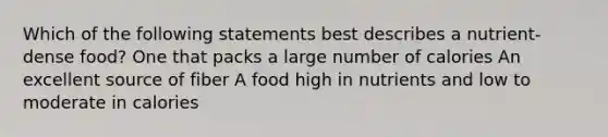 Which of the following statements best describes a nutrient-dense food? One that packs a large number of calories An excellent source of fiber A food high in nutrients and low to moderate in calories