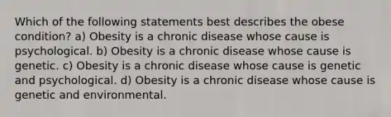 Which of the following statements best describes the obese condition? a) Obesity is a chronic disease whose cause is psychological. b) Obesity is a chronic disease whose cause is genetic. c) Obesity is a chronic disease whose cause is genetic and psychological. d) Obesity is a chronic disease whose cause is genetic and environmental.