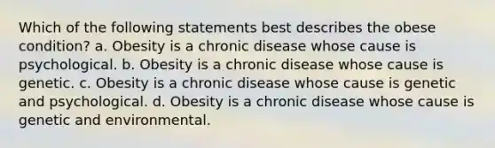 Which of the following statements best describes the obese condition? a. Obesity is a chronic disease whose cause is psychological. b. Obesity is a chronic disease whose cause is genetic. c. Obesity is a chronic disease whose cause is genetic and psychological. d. Obesity is a chronic disease whose cause is genetic and environmental.