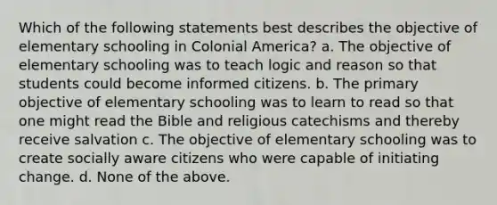 Which of the following statements best describes the objective of elementary schooling in Colonial America? a. The objective of elementary schooling was to teach logic and reason so that students could become informed citizens. b. The primary objective of elementary schooling was to learn to read so that one might read the Bible and religious catechisms and thereby receive salvation c. The objective of elementary schooling was to create socially aware citizens who were capable of initiating change. d. None of the above.