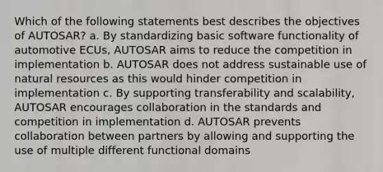 Which of the following statements best describes the objectives of AUTOSAR? a. By standardizing basic software functionality of automotive ECUs, AUTOSAR aims to reduce the competition in implementation b. AUTOSAR does not address sustainable use of natural resources as this would hinder competition in implementation c. By supporting transferability and scalability, AUTOSAR encourages collaboration in the standards and competition in implementation d. AUTOSAR prevents collaboration between partners by allowing and supporting the use of multiple different functional domains