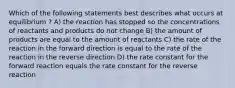 Which of the following statements best describes what occurs at equilibrium ? A) the reaction has stopped so the concentrations of reactants and products do not change B) the amount of products are equal to the amount of reactants C) the rate of the reaction in the forward direction is equal to the rate of the reaction in the reverse direction D) the rate constant for the forward reaction equals the rate constant for the reverse reaction