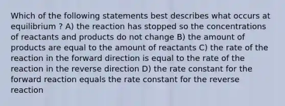 Which of the following statements best describes what occurs at equilibrium ? A) the reaction has stopped so the concentrations of reactants and products do not change B) the amount of products are equal to the amount of reactants C) the rate of the reaction in the forward direction is equal to the rate of the reaction in the reverse direction D) the rate constant for the forward reaction equals the rate constant for the reverse reaction