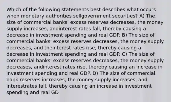 Which of the following statements best describes what occurs when monetary authorities sellgovernment securities? A) The size of commercial banks' excess reserves decreases, the money supply increases, andinterest rates fall, thereby causing a decrease in investment spending and real GDP. B) The size of commercial banks' excess reserves decreases, the money supply decreases, and theinterest rates rise, thereby causing a decrease in investment spending and real GDP. C) The size of commercial banks' excess reserves decreases, the money supply decreases, andinterest rates rise, thereby causing an increase in investment spending and real GDP. D) The size of commercial bank reserves increases, the money supply increases, and interestrates fall, thereby causing an increase in investment spending and real GD